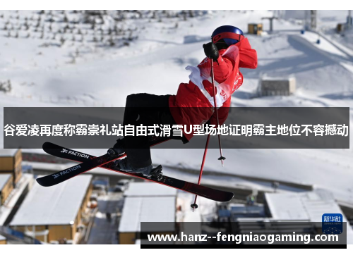 谷爱凌再度称霸崇礼站自由式滑雪U型场地证明霸主地位不容撼动