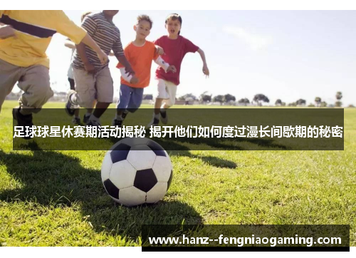 足球球星休赛期活动揭秘 揭开他们如何度过漫长间歇期的秘密