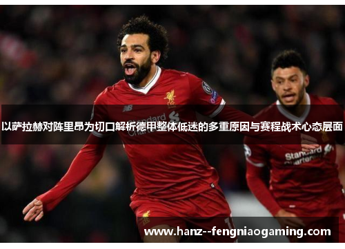 以萨拉赫对阵里昂为切口解析德甲整体低迷的多重原因与赛程战术心态层面