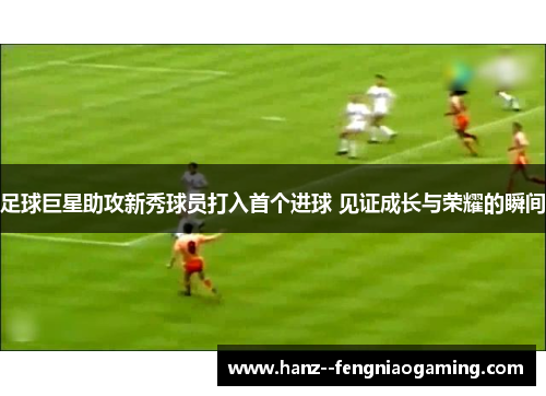 足球巨星助攻新秀球员打入首个进球 见证成长与荣耀的瞬间