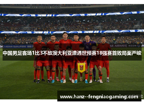 中国男足客场1比3不敌澳大利亚遭遇世预赛18强赛首败局面严峻