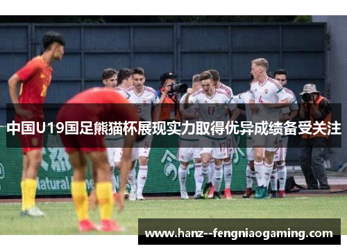 中国U19国足熊猫杯展现实力取得优异成绩备受关注