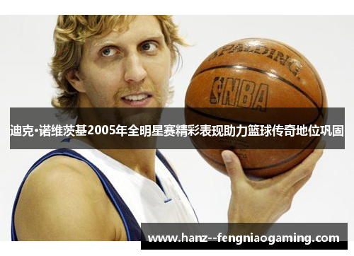 迪克·诺维茨基2005年全明星赛精彩表现助力篮球传奇地位巩固