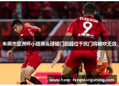 朱辰杰亚洲杯小组赛头球破门因越位干扰门将被吹无效 朱辰杰亚洲杯小组赛头球破门因越位干扰门将被吹无效