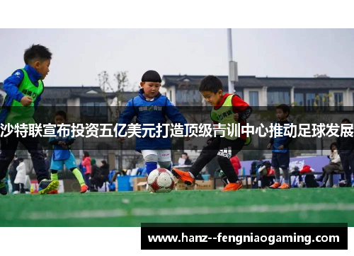 沙特联宣布投资五亿美元打造顶级青训中心推动足球发展 沙特联宣布投资五亿美元打造顶级青训中心推动足球发展